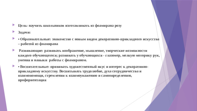 Цель: научить школьников изготавливать из фоамирана розу Задачи: • Образовательные: знакомство с новым видом декоративно-прикладного искусства – работой из фоамирана  Развивающие: развивать воображение, мышление, творческие возможности каждого обучающегося; развивать у обучающихся - глазомер, мелкую моторику рук, умения и навыки работы с фоамираном. • Воспитательные: прививать художественный вкус и интерес к декоративно-прикладному искусству. Воспитывать трудолюбие, духа сотрудничества и взаимопомощи, стремления к взаимоуважению и самоопределению, профориентация