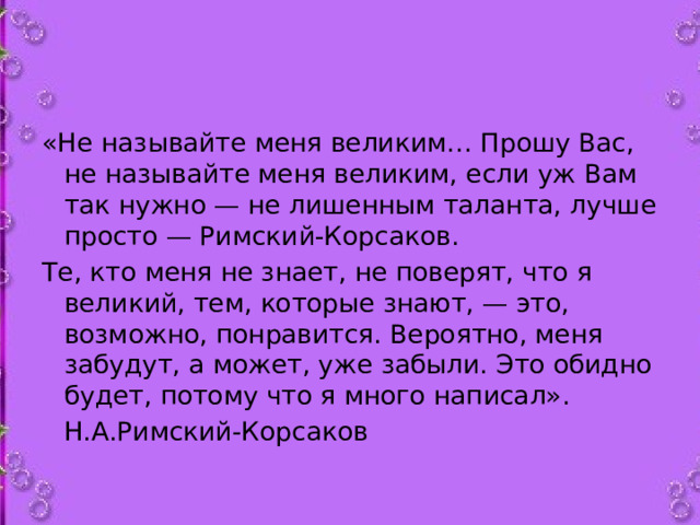 «Не называйте меня великим… Прошу Вас, не называйте меня великим, если уж Вам так нужно — не лишенным таланта, лучше просто — Римский-Корсаков. Те, кто меня не знает, не поверят, что я великий, тем, которые знают, — это, возможно, понравится. Вероятно, меня забудут, а может, уже забыли. Это обидно будет, потому что я много написал».       Н.А.Римский-Корсаков