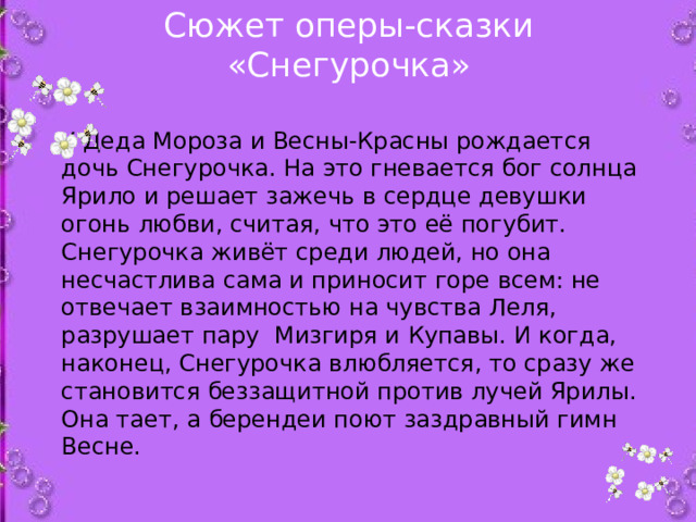 Сюжет оперы-сказки «Снегурочка»   У Деда Мороза и Весны-Красны рождается дочь Снегурочка. На это гневается бог солнца Ярило и решает зажечь в сердце девушки огонь любви, считая, что это её погубит. Снегурочка живёт среди людей, но она несчастлива сама и приносит горе всем: не отвечает взаимностью на чувства Леля, разрушает пару Мизгиря и Купавы. И когда, наконец, Снегурочка влюбляется, то сразу же становится беззащитной против лучей Ярилы. Она тает, а берендеи поют заздравный гимн Весне.