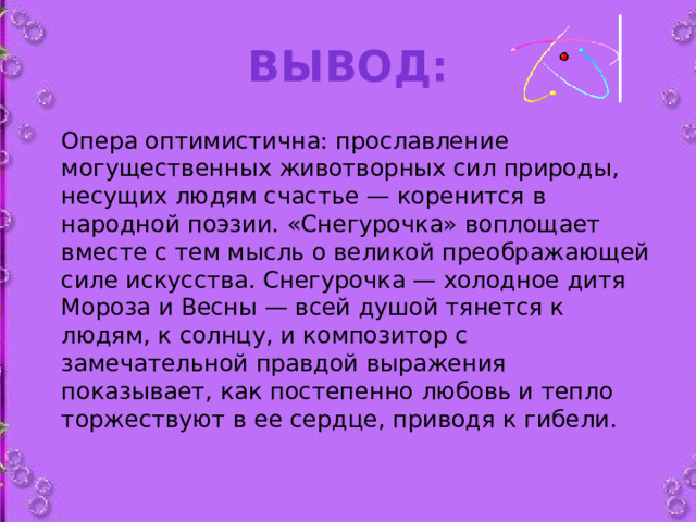 Вывод:   Опера оптимистична: прославление могущественных животворных сил природы, несущих людям счастье — коренится в народной поэзии. «Снегурочка» воплощает вместе с тем мысль о великой преображающей силе искусства. Снегурочка — холодное дитя Мороза и Весны — всей душой тянется к людям, к солнцу, и композитор с замечательной правдой выражения показывает, как постепенно любовь и тепло торжествуют в ее сердце, приводя к гибели.