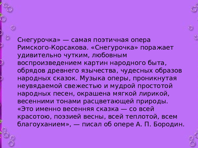 Снегурочка» — самая поэтичная опера Римского-Корсакова. «Снегурочка» поражает удивительно чутким, любовным воспроизведением картин народного быта, обрядов древнего язычества, чудесных образов народных сказок. Музыка оперы, проникнутая неувядаемой свежестью и мудрой простотой народных песен, окрашена мягкой лирикой, весенними тонами расцветающей природы. «Это именно весенняя сказка — со всей красотою, поэзией весны, всей теплотой, всем благоуханием», — писал об опере А. П. Бородин.