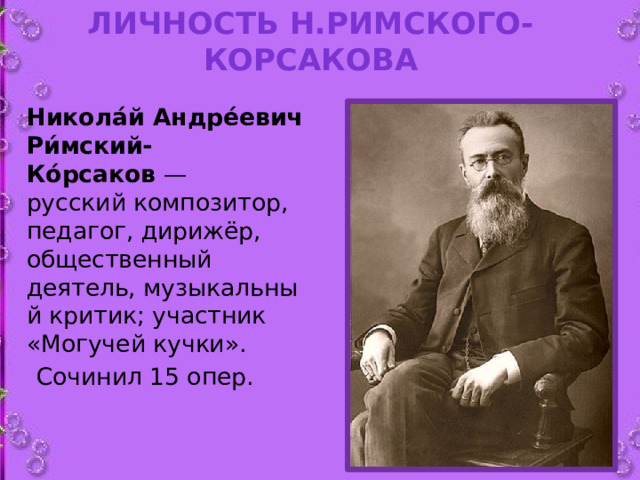 Личность Н.Римского-Корсакова  Никола́й Андре́евич Ри́мский-Ко́рсаков  — русский композитор,  педагог, дирижёр, общественный деятель, музыкальный критик; участник «Могучей кучки».  Сочинил 15 опер.