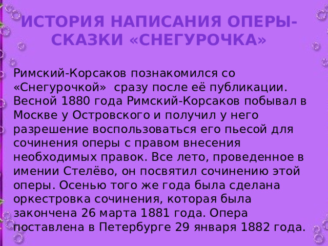 История написания оперы-сказки «Снегурочка»   Римский-Корсаков познакомился со «Снегурочкой»  сразу после её публикации. Весной 1880 года Римский-Корсаков побывал в Москве у Островского и получил у него разрешение воспользоваться его пьесой для сочинения оперы с правом внесения необходимых правок. Все лето, проведенное в имении Стелёво, он посвятил сочинению этой оперы. Осенью того же года была сделана оркестровка сочинения, которая была закончена 26 марта 1881 года. Опера поставлена в Петербурге 29 января 1882 года.