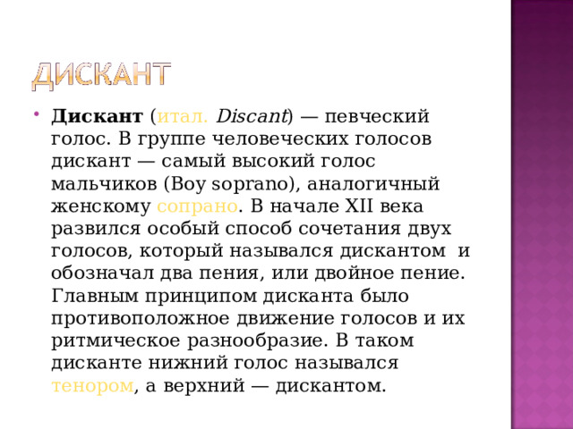 Дискант  ( итал.   Discant ) — певческий голос. В группе человеческих голосов дискант — самый высокий голос мальчиков (Boy soprano), аналогичный женскому  сопрано . В начале XII века развился особый способ сочетания двух голосов, который назывался дискантом и обозначал два пения, или двойное пение. Главным принципом дисканта было противоположное движение голосов и их ритмическое разнообразие. В таком дисканте нижний голос назывался  тенором , а верхний — дискантом.