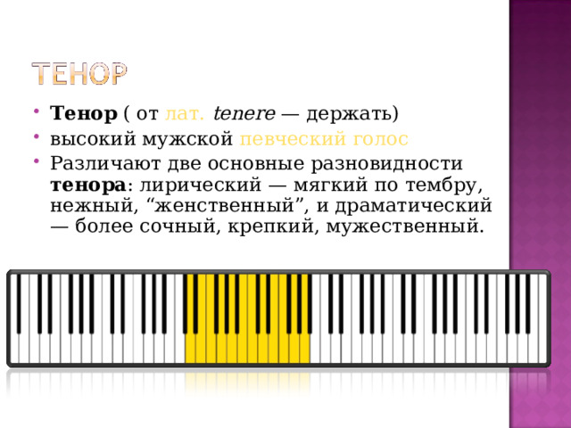 Тенор  ( от  лат.   tenere  — держать) высокий мужской  певческий голос Различают две основные разновидности тенора : лирический — мягкий по тембру, нежный, “женственный”, и драматический — более сочный, крепкий, мужественный.