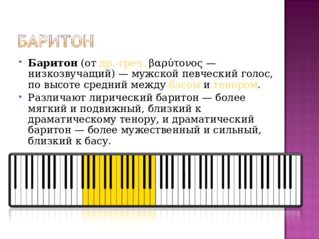 Баритон  (от  др.-греч.  βαρύτονος — низкозвучащий) — мужской певческий голос, по высоте средний между  басом  и  тенором . Различают лирический баритон — более мягкий и подвижный, близкий к драматическому тенору, и драматический баритон — более мужественный и сильный, близкий к басу.