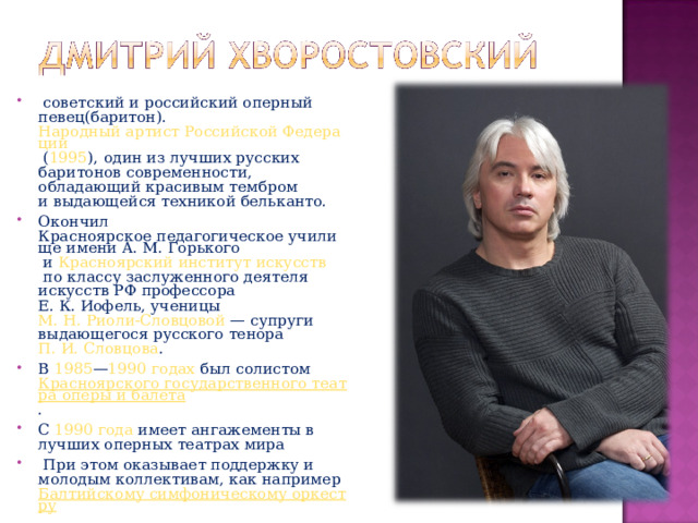   советский и российский оперный  певец ( баритон ).  Народный артист Российской Федерации  ( 1995 ),  один из лучших русских баритонов современности, обладающий красивым тембром и выдающейся техникой бельканто. Окончил  Красноярское педагогическое училище имени А. М. Горького  и  Красноярский институт искусств  по классу заслуженного деятеля искусств РФ профессора Е. К. Иофель, ученицы  М. Н. Риоли-Словцовой  — супруги выдающегося русского тенора  П. И. Словцова . В  1985 — 1990 годах  был солистом  Красноярского государственного театра оперы и балета . С  1990 года  имеет ангажементы в лучших оперных театрах мира   При этом оказывает поддержку и молодым коллективам, как например  Балтийскому симфоническому оркестру