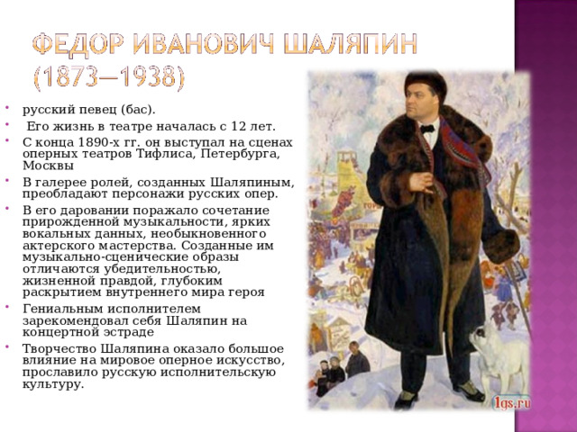 русский певец (бас).  Его жизнь в театре началась с 12 лет. С конца 1890-х гг. он выступал на сценах оперных театров Тифлиса, Петербурга, Москвы В галерее ролей, созданных Шаляпиным, преобладают персонажи русских опер. В его даровании поражало сочетание прирожденной музыкальности, ярких вокальных данных, необыкновенного актерского мастерства. Созданные им музыкально-сценические образы отличаются убедительностью, жизненной правдой, глубоким раскрытием внутреннего мира героя Гениальным исполнителем зарекомендовал себя Шаляпин на концертной эстраде Творчество Шаляпина оказало большое влияние на мировое оперное искусство, прославило русскую исполнительскую культуру.