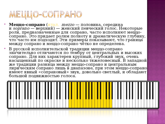 Меццо-сопрано  ( итал.    mezzo  — половина, середина и  soprano  — верхний) — женский певческий голос. Некоторые роли, предназначенные для сопрано, часто исполняют меццо-сопрано. Это придает ролям полноту и драматическую глубину, что часто им подходит. Эти примеры показывают, что граница между сопрано и меццо-сопрано чётко не определена. В русской исполнительской традиции меццо-сопрано значительно отличаются по тембру от центральных и высоких сопрано. Для них характерен крупный, глубокий звук, очень насыщенный по окраске и несколько тяжеловесный. В западной же традиции разница между меццо-сопрано и центральным лирическим сопрано лишь в диапазоне, при этом меццо-сопрано имеют явный «сопрановый» звук, довольно светлый, и обладают большой подвижностью голоса.