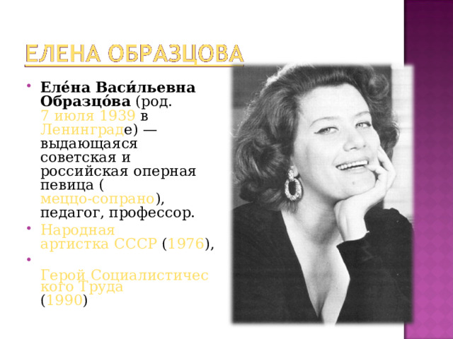 Еле́на Васи́льевна Образцо́ва  (род.  7 июля   1939 в  Ленинград е) — выдающаяся советская и российская оперная певица ( меццо-сопрано ), педагог, профессор.  Народная артистка СССР  ( 1976 ),   Герой Социалистического Труда ( 1990 )