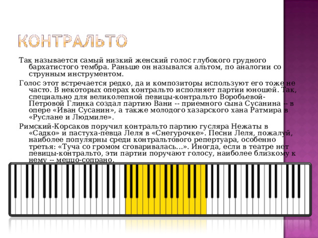 Так называется самый низкий женский голос глубокого грудного бархатистого тембра. Раньше он назывался альтом, по аналогии со струнным инструментом. Голос этот встречается редко, да и композиторы используют его тоже не часто. В некоторых операх контральто исполняет партии юношей. Так, специально для великолепной певицы-контральто Воробьевой-Петровой Глинка создал партию Вани -- приемного сына Сусанина -- в опере «Иван Сусанин», а также молодого хазарского хана Ратмира в «Руслане и Людмиле». Римский-Корсаков поручил контральто партию гусляра Нежаты в «Садко» и пастуха-певца Леля в «Снегурочке». Песни Леля, пожалуй, наиболее популярны среди контральтового репертуара, особенно третья: «Туча со громом сговаривалась...». Иногда, если в театре нет певицы-контральто, эти партии поручают голосу, наиболее близкому к нему -- меццо-сопрано. 