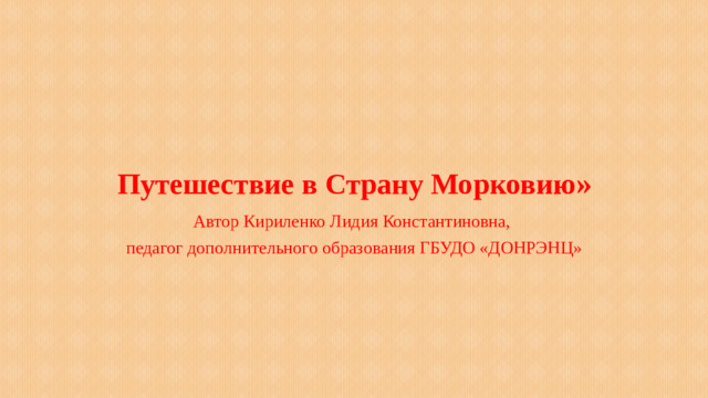 Путешествие в Страну Морковию » Автор Кириленко Лидия Константиновна, педагог дополнительного образования ГБУДО «ДОНРЭНЦ»