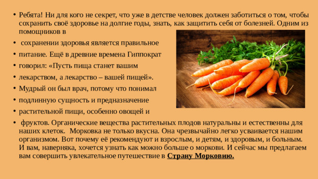 Ребята! Ни для кого не секрет, что уже в детстве человек должен заботиться о том, чтобы сохранить своё здоровье на долгие годы, знать, как защитить себя от болезней. Одним из помощников в  сохранении здоровья является правильное питание. Ещё в древние времена Гиппократ говорил: «Пусть пища станет вашим лекарством, а лекарство – вашей пищей». Мудрый он был врач, потому что понимал подлинную сущность и предназначение растительной пищи, особенно овощей и  фруктов. Органические вещества растительных плодов натуральны и естественны для наших клеток. Морковка не только вкусна. Она чрезвычайно легко усваивается нашим организмом. Вот почему её рекомендуют и взрослым, и детям, и здоровым, и больным. И вам, наверняка, хочется узнать как можно больше о моркови. И сейчас мы предлагаем вам совершить увлекательное путешествие в Страну Морковию.