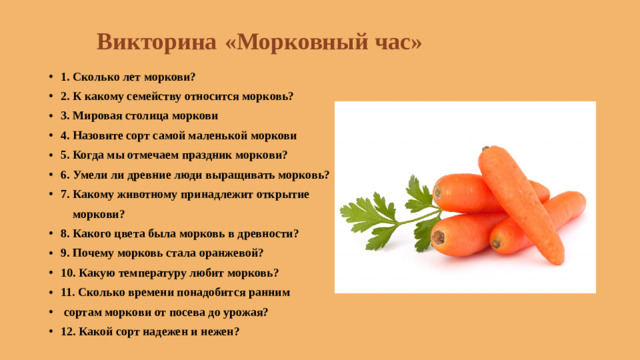 Викторина  «Морковный час»   1. Сколько лет моркови? 2. К какому семейству относится морковь? 3. Мировая столица моркови 4. Назовите сорт самой маленькой моркови 5. Когда мы отмечаем праздник моркови? 6. Умели ли древние люди выращивать морковь? 7. Какому животному принадлежит открытие  моркови?