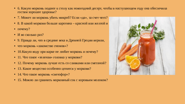 6. Какую морковь подают к столу как новогодний десерт, чтобы в наступающем году она обеспечила гостям хорошее здоровье? 7. Может ли морковь убить микроб? Если «да», за счет чего? 8. В какой моркови больше каротина – красной или желтой и почему? И во сколько раз? 9. Правда ли, что в средние века в Древней Греции верили, что морковь «лакомство гномов»? 10.Какую воду при варке не любит морковь и почему? 11. Что такое «зеленая» головка у моркови? 12. Почему морковь лучше есть со сливками или сметаной? 13. Какое вещество особенно ценится у моркови? 14. Что такое морковь «светофор»? 15. Можно ли сравнить морковный сок с коровьим молоком?