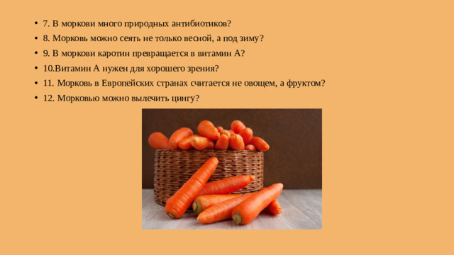 7. В моркови много природных антибиотиков? 8. Морковь можно сеять не только весной, а под зиму? 9. В моркови каротин превращается в витамин А? 10.Витамин А нужен для хорошего зрения? 11. Морковь в Европейских странах считается не овощем, а фруктом? 12. Морковью можно вылечить цингу?