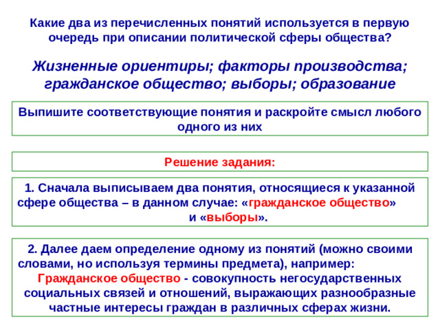 Какие два из перечисленных понятий используется в первую очередь при описании политической сферы общества? Жизненные ориентиры; факторы производства; гражданское общество; выборы; образование Выпишите соответствующие понятия и раскройте смысл любого одного из них Решение задания: 1. Сначала выписываем два понятия, относящиеся к указанной сфере общества – в данном случае: « гражданское общество » и « выборы ». 2. Далее даем определение одному из понятий (можно своими словами, но используя термины предмета), например: Гражданское общество - совокупность негосударственных социальных связей и отношений, выражающих разнообразные частные интересы граждан в различных сферах жизни.