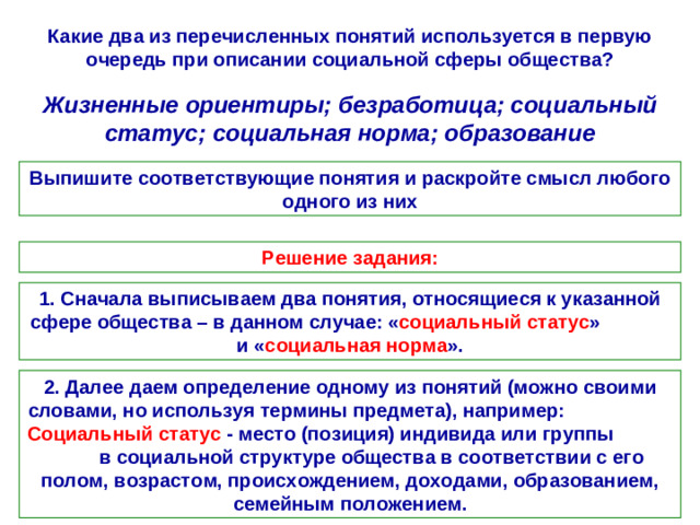 Какие два из перечисленных понятий используется в первую очередь при описании социальной сферы общества? Жизненные ориентиры; безработица; социальный статус; социальная норма; образование Выпишите соответствующие понятия и раскройте смысл любого одного из них Решение задания: 1. Сначала выписываем два понятия, относящиеся к указанной сфере общества – в данном случае: « социальный статус » и « социальная норма ». 2. Далее даем определение одному из понятий (можно своими словами, но используя термины предмета), например: Социальный статус - место (позиция) индивида или группы в социальной структуре общества в соответствии с его полом, возрастом, происхождением, доходами, образованием, семейным положением.