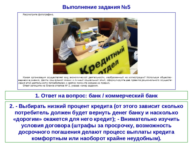 Выполнение задания №5 1. Ответ на вопрос: банк / коммерческий банк 2. - Выбирать низкий процент кредита (от этого зависит сколько потребитель должен будет вернуть денег банку и насколько «дорогим» окажется для него кредит); - Внимательно изучить условия договора (штрафы за просрочку, возможность досрочного погашения делают процесс выплаты кредита комфортным или наоборот крайне неудобным).