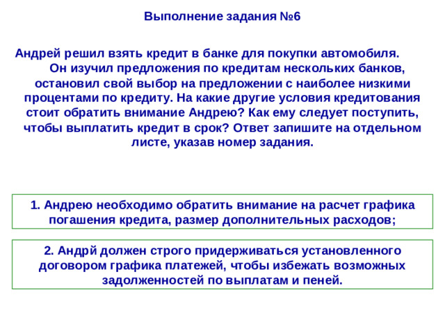 Выполнение задания №6 Андрей решил взять кредит в банке для покупки автомобиля. Он изучил предложения по кредитам нескольких банков, остановил свой выбор на предложении с наиболее низкими процентами по кредиту. На какие другие условия кредитования стоит обратить внимание Андрею? Как ему следует поступить, чтобы выплатить кредит в срок? Ответ запишите на отдельном листе, указав номер задания. 1. Андрею необходимо обратить внимание на расчет графика погашения кредита, размер дополнительных расходов; 2. Андрй должен строго придерживаться установленного договором графика платежей, чтобы избежать возможных задолженностей по выплатам и пеней.