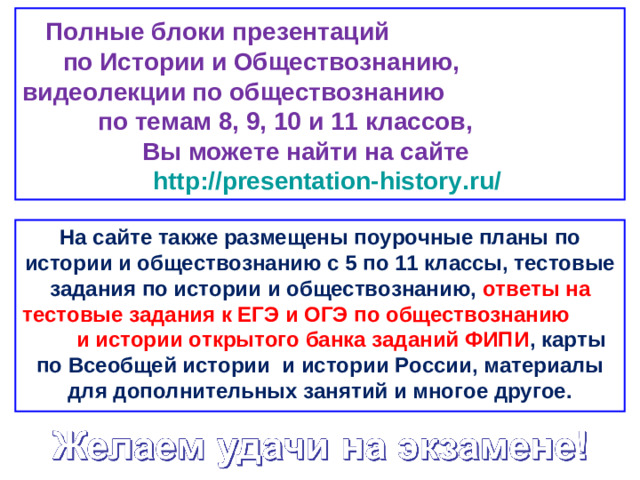 Полные блоки презентаций по Истории и Обществознанию, видеолекции по обществознанию по темам 8, 9, 10 и 11 классов, Вы можете найти на сайте http://presentation-history.ru/  На сайте также размещены  поурочные планы по истории и обществознанию с 5 по 11 классы, тестовые задания по истории и обществознанию, ответы на тестовые задания к ЕГЭ и ОГЭ по обществознанию  и истории открытого банка заданий ФИПИ , карты по Всеобщей истории и истории России, материалы для дополнительных занятий и многое другое.