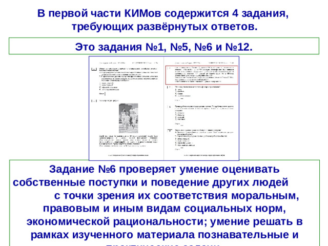 В первой части КИМов содержится 4 задания, требующих развёрнутых ответов. Это задания №1, №5, №6 и №12. Задание №6 проверяет умение оценивать собственные поступки и поведение других людей с точки зрения их соответствия моральным, правовым и иным видам социальных норм, экономической рациональности; умение решать в рамках изученного материала познавательные и практические задачи.