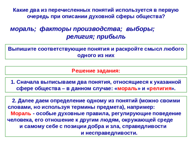 Какие два из перечисленных понятий используется в первую очередь при описании духовной сферы общества? мораль; факторы производства; выборы; религия; прибыль Выпишите соответствующие понятия и раскройте смысл любого одного из них Решение задания: 1. Сначала выписываем два понятия, относящиеся к указанной сфере общества – в данном случае: « мораль » и « религия ». 2. Далее даем определение одному из понятий (можно своими словами, но используя термины предмета), например: Мораль - особые духовные правила, регулирующие поведение человека, его отношение к другим людям, окружающей среде и самому себе с позиции добра и зла, справедливости и несправедливости.