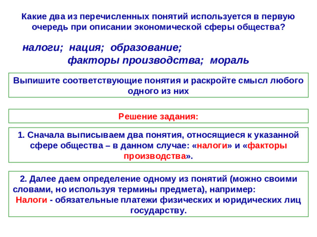 Какие два из перечисленных понятий используется в первую очередь при описании экономической сферы общества? налоги; нация; образование; факторы производства; мораль Выпишите соответствующие понятия и раскройте смысл любого одного из них Решение задания: 1. Сначала выписываем два понятия, относящиеся к указанной сфере общества – в данном случае: « налоги » и « факторы производства ». 2. Далее даем определение одному из понятий (можно своими словами, но используя термины предмета), например: Налоги - обязательные платежи физических и юридических лиц государству.