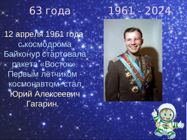 63 года 1961 - 2024 12 апреля 1961 года  с космодрома Байконур стартовала ракета «Восток». Первым лётчиком - космонавтом стал Юрий Алексеевич Гагарин.