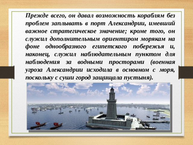 Прежде всего, он давал возможность кораблям без проблем заплывать в порт Александрии, имевший важное стратегическое значение; кроме того, он служил дополнительным ориентиром морякам на фоне однообразного египетского побережья и, наконец, служил наблюдательным пунктом для наблюдения за водными просторами (военная угроза Александрии исходила в основном с моря, поскольку с суши город защищала пустыня).