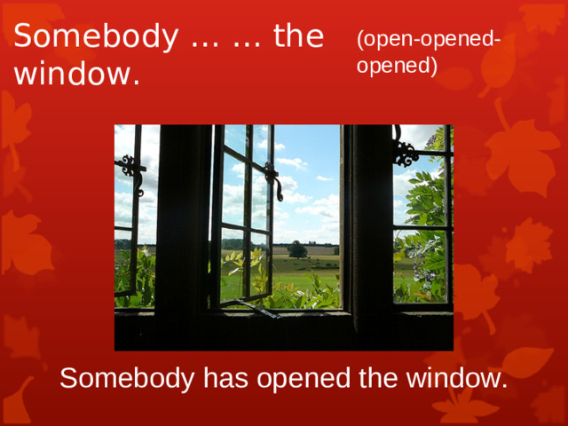 Somebody … … the window. (open-opened-opened) Somebody has opened the window.