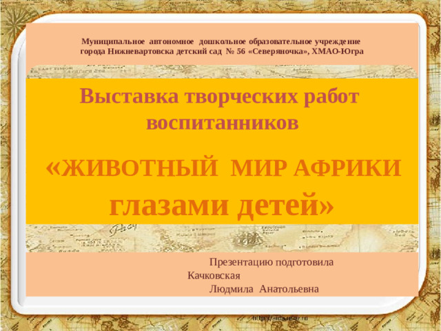 Муниципальное автономное дошкольное образовательное учреждение  города Нижневартовска детский сад № 56 «Северяночка», ХМАО-Югра   Выставка творческих работ  воспитанников   « ЖИВОТНЫЙ МИР АФРИКИ глазами детей»     Презентацию подготовила       Качковская      Людмила Анатольевна