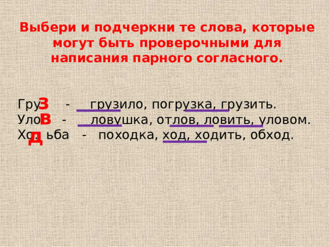 Выбери и подчеркни те слова, которые могут быть проверочными для написания парного согласного.  Гру. - грузило, погрузка, грузить. Уло. - ловушка, отлов, ловить, уловом. Хо. ьба - походка, ход, ходить, обход. з в д