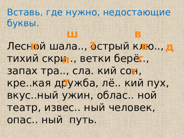 Вставь, где нужно, недостающие буквы. Лесной шала.., острый клю.., тихий скри.., ветки берё.., запах тра.., сла. кий сон, кре..кая дружба, лё.. кий пух, вкус..ный ужин, облас.. ной театр, извес.. ный человек, опас.. ный путь. в ш з п в д г п т т