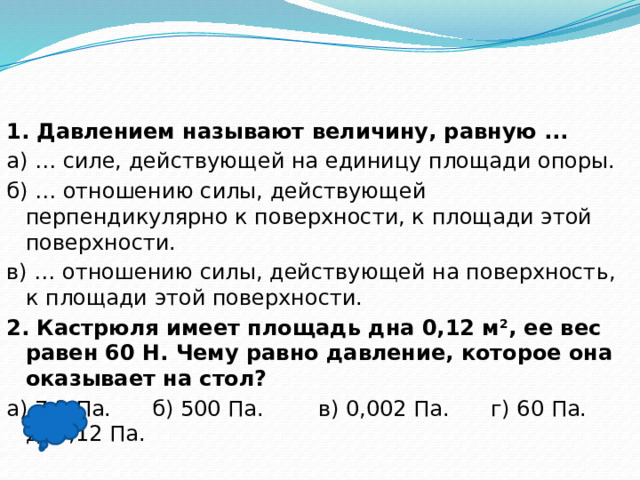 1. Давлением называют величину, равную ... а) … силе, действующей на единицу площади опоры. б) … отношению силы, действующей перпендикулярно к поверхности, к площади этой поверхности. в) … отношению силы, действующей на поверхность, к площади этой поверхности. 2. Кастрюля имеет площадь дна 0,12 м 2 , ее вес равен 60 Н. Чему равно давление, которое она оказывает на стол? а) 7,2 Па. б) 500 Па. в) 0,002 Па. г) 60 Па. д) 0,12 Па.  б), б)