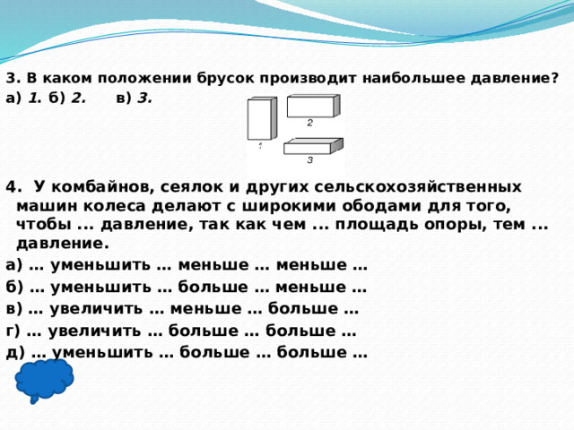 3. В каком положении брусок производит наибольшее давление? а)  1 .  б)  2. в)  3.     4.  У комбайнов, сеялок и других сельскохозяйственных машин колеса делают с широкими ободами для того, чтобы ... давление, так как чем ... площадь опоры, тем ... давление. а) … уменьшить … меньше … меньше … б) … уменьшить … больше … меньше … в) … увеличить … меньше … больше … г) … увеличить … больше … больше … д) … уменьшить … больше … больше …  в), б)