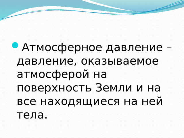 Атмосферное давление – давление, оказываемое атмосферой на поверхность Земли и на все находящиеся на ней тела.