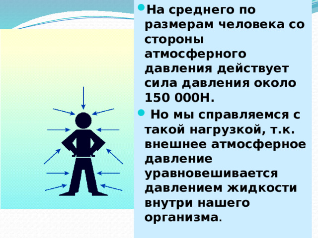 На среднего по размерам человека со стороны атмосферного давления действует сила давления около 150 000Н.  Но мы справляемся с такой нагрузкой, т.к. внешнее атмосферное давление уравновешивается давлением жидкости внутри нашего организма .