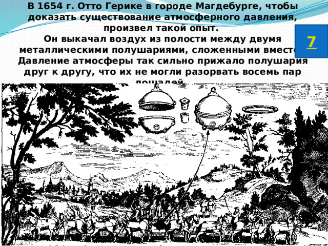 В 1654 г. Отто Герике в городе Магдебурге, чтобы доказать существование атмосферного давления, произвел такой опыт. Он выкачал воздух из полости между двумя металлическими полушариями, сложенными вместе. Давление атмосферы так сильно прижало полушария друг к другу, что их не могли разорвать восемь пар лошадей. 7