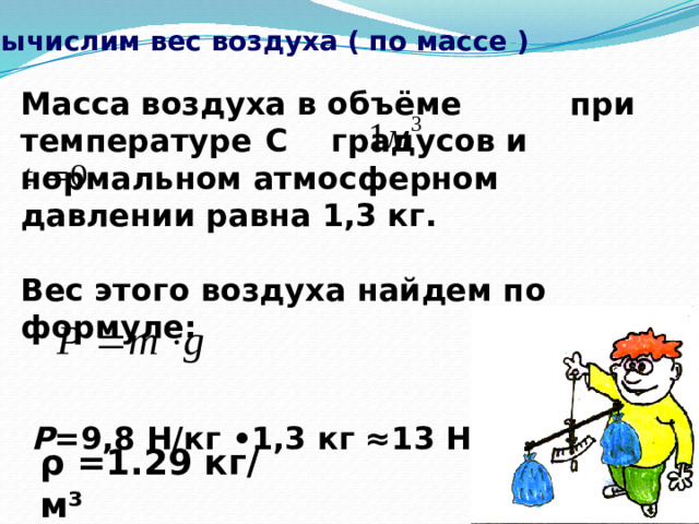 Вычислим вес воздуха ( по массе ) Масса воздуха в объёме при температуре  С градусов и нормальном атмосферном давлении равна 1,3 кг.  Вес этого воздуха найдем по формуле:    P =9,8 H/кг •1,3 кг ≈13 Н.  ρ =1.29 кг/м³