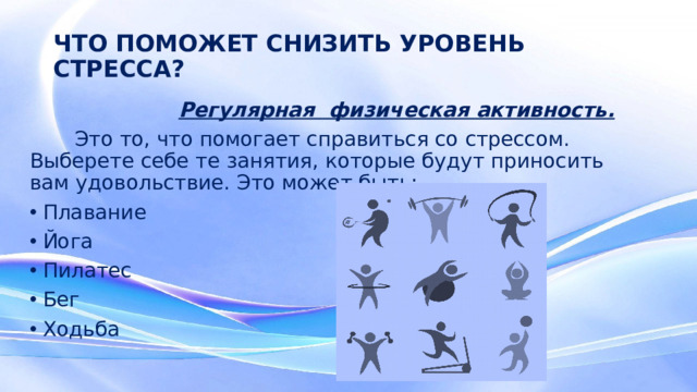 ЧТО ПОМОЖЕТ СНИЗИТЬ УРОВЕНЬ СТРЕССА?  Регулярная физическая активность.  Это то, что помогает справиться со стрессом. Выберете себе те занятия, которые будут приносить вам удовольствие. Это может быть: