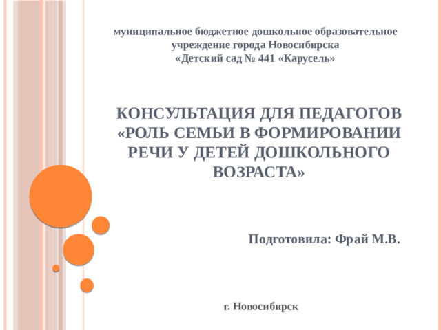 муниципальное бюджетное дошкольное образовательное учреждение города Новосибирска «Детский сад № 441 «Карусель» Консультация для педагогов  «Роль семьи в формировании речи у детей дошкольного возраста» Подготовила: Фрай М.В. г. Новосибирск