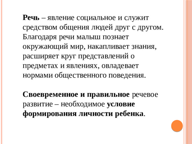 Речь – явление социальное и служит средством общения людей друг с другом. Благодаря речи малыш познает окружающий мир, накапливает знания, расширяет круг представлений о предметах и явлениях, овладевает нормами общественного поведения. Своевременное и правильное речевое развитие – необходимое условие формирования личности ребенка .