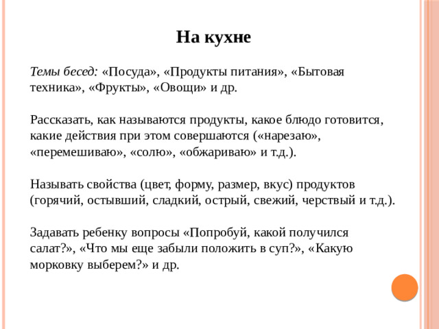 На кухне Темы бесед: «Посуда», «Продукты питания», «Бытовая техника», «Фрукты», «Овощи» и др. Рассказать, как называются продукты, какое блюдо готовится, какие действия при этом совершаются («нарезаю», «перемешиваю», «солю», «обжариваю» и т.д.). Называть свойства (цвет, форму, размер, вкус) продуктов (горячий, остывший, сладкий, острый, свежий, черствый и т.д.). Задавать ребенку вопросы «Попробуй, какой получился салат?», «Что мы еще забыли положить в суп?», «Какую морковку выберем?» и др.