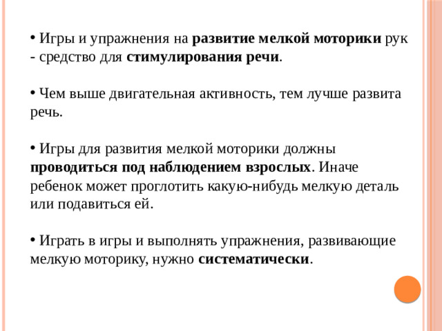 Игры и упражнения на развитие мелкой моторики рук - средство для стимулирования речи .  Чем выше двигательная активность, тем лучше развита речь.  Игры для развития мелкой моторики должны проводиться под наблюдением взрослых . Иначе ребенок может проглотить какую-нибудь мелкую деталь или подавиться ей.  Играть в игры и выполнять упражнения, развивающие мелкую моторику, нужно систематически .