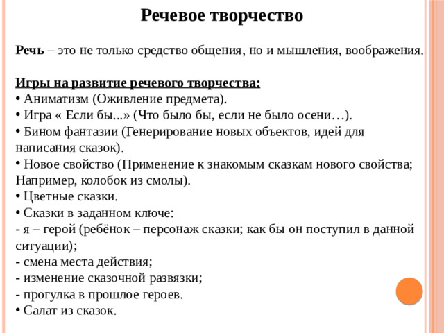 Речевое творчество Речь – это не только средство общения, но и мышления, воображения. Игры на развитие речевого творчества:  Аниматизм (Оживление предмета).  Игра « Если бы...» (Что было бы, если не было осени…).  Бином фантазии (Генерирование новых объектов, идей для написания сказок).  Новое свойство (Применение к знакомым сказкам нового свойства; Например, колобок из смолы).  Цветные сказки.  Сказки в заданном ключе: - я – герой (ребёнок – персонаж сказки; как бы он поступил в данной ситуации); - смена места действия; - изменение сказочной развязки; - прогулка в прошлое героев.