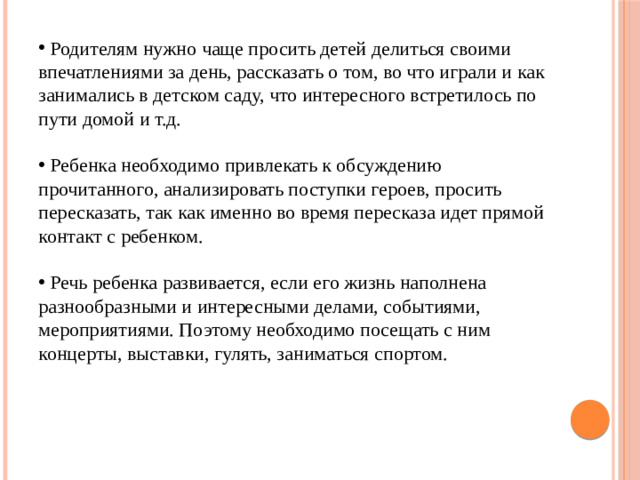 Родителям нужно чаще просить детей делиться своими впечатлениями за день, рассказать о том, во что играли и как занимались в детском саду, что интересного встретилось по пути домой и т.д.  Ребенка необходимо привлекать к обсуждению прочитанного, анализировать поступки героев, просить пересказать, так как именно во время пересказа идет прямой контакт с ребенком.  Речь ребенка развивается, если его жизнь наполнена разнообразными и интересными делами, событиями, мероприятиями. Поэтому необходимо посещать с ним концерты, выставки, гулять, заниматься спортом.