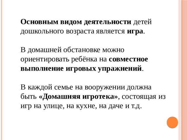 Основным видом деятельности детей дошкольного возраста является игра . В домашней обстановке можно ориентировать ребёнка на совместное выполнение игровых упражнений . В каждой семье на вооружении должна быть «Домашняя игротека» , состоящая из игр на улице, на кухне, на даче и т.д.