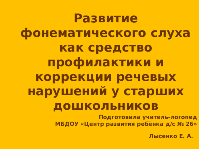 Развитие фонематического слуха как средство профилактики и коррекции речевых нарушений у старших дошкольников  Подготовила учитель-логопед МБДОУ «Центр развития ребёнка д/с № 26» Лысенко Е. А.