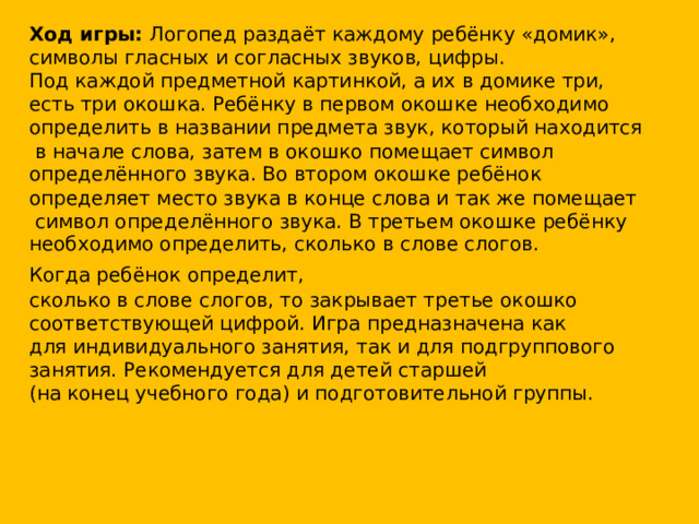 Ход игры: Логопед раздаёт каждому ребёнку «домик», символы гласных и согласных звуков, цифры. Под каждой предметной картинкой, а их в домике три, есть три окошка. Ребёнку в первом окошке необходимо определить в названии предмета звук, который находится  в начале слова, затем в окошко помещает символ определённого звука. Во втором окошке ребёнок определяет место звука в конце слова и так же помещает  символ определённого звука. В третьем окошке ребёнку необходимо определить, сколько в слове слогов. Когда ребёнок определит,  сколько в слове слогов, то закрывает третье окошко соответствующей цифрой. Игра предназначена как для индивидуального занятия, так и для подгруппового занятия. Рекомендуется для детей старшей (на конец учебного года) и подготовительной группы.